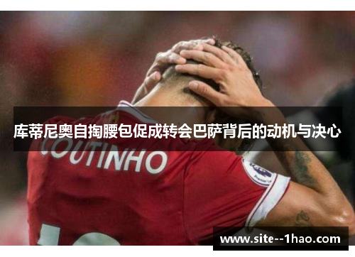 库蒂尼奥自掏腰包促成转会巴萨背后的动机与决心