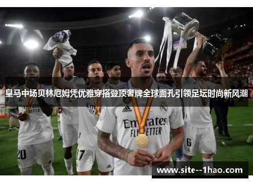 皇马中场贝林厄姆凭优雅穿搭登顶奢牌全球面孔引领足坛时尚新风潮